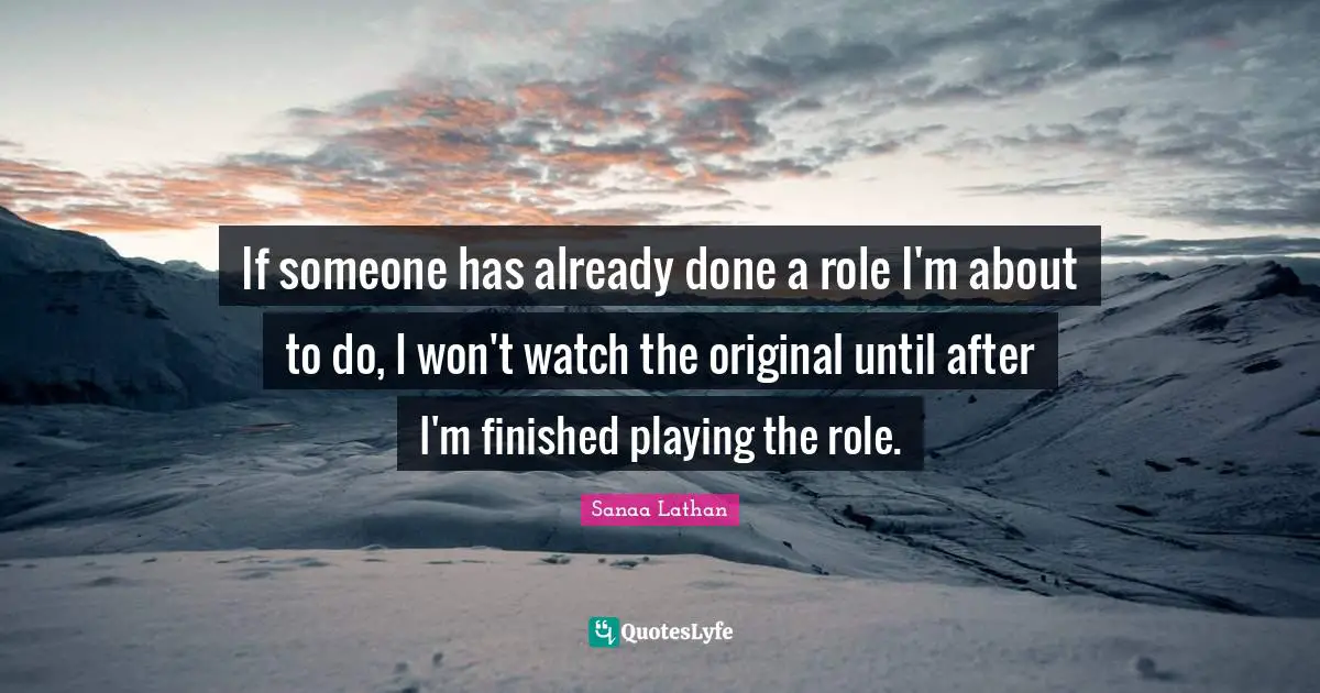 If someone has already done a role I'm about to do, I won't watch the original until after I'm finished playing the role.