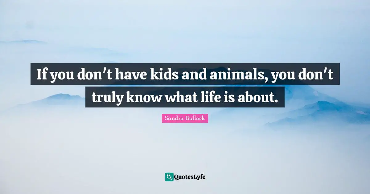 If you don't have kids and animals, you don't truly know what life is about.