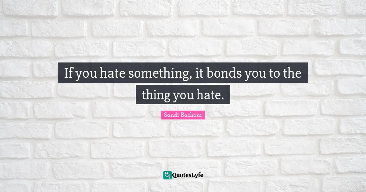 If you hate something, it bonds you to the thing you hate.