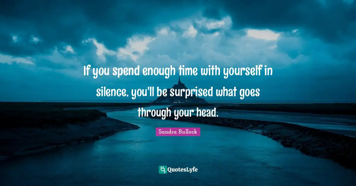 If you spend enough time with yourself in silence, you'll be surprised what goes through your head.