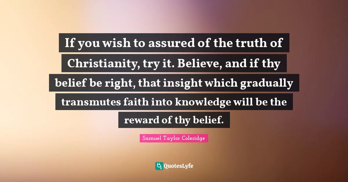 If you wish to assured of the truth of Christianity, try it. Believe, and if thy belief be right, that insight which gradually transmutes faith into knowledge will be the reward of thy belief.