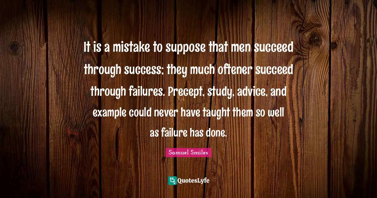 It is a mistake to suppose that men succeed through success; they much oftener succeed through failures. Precept, study, advice, and example could never have taught them so well as failure has done.