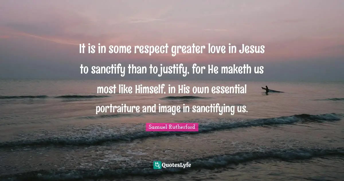 Samuel Rutherford Quotes: "It is in some respect greater love in Jesus to sanctify than to justify, for He maketh us most like Himself, in His own essential portraiture and image in sanctifying us."