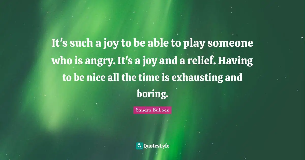 It's such a joy to be able to play someone who is angry. It's a joy and a relief. Having to be nice all the time is exhausting and boring.