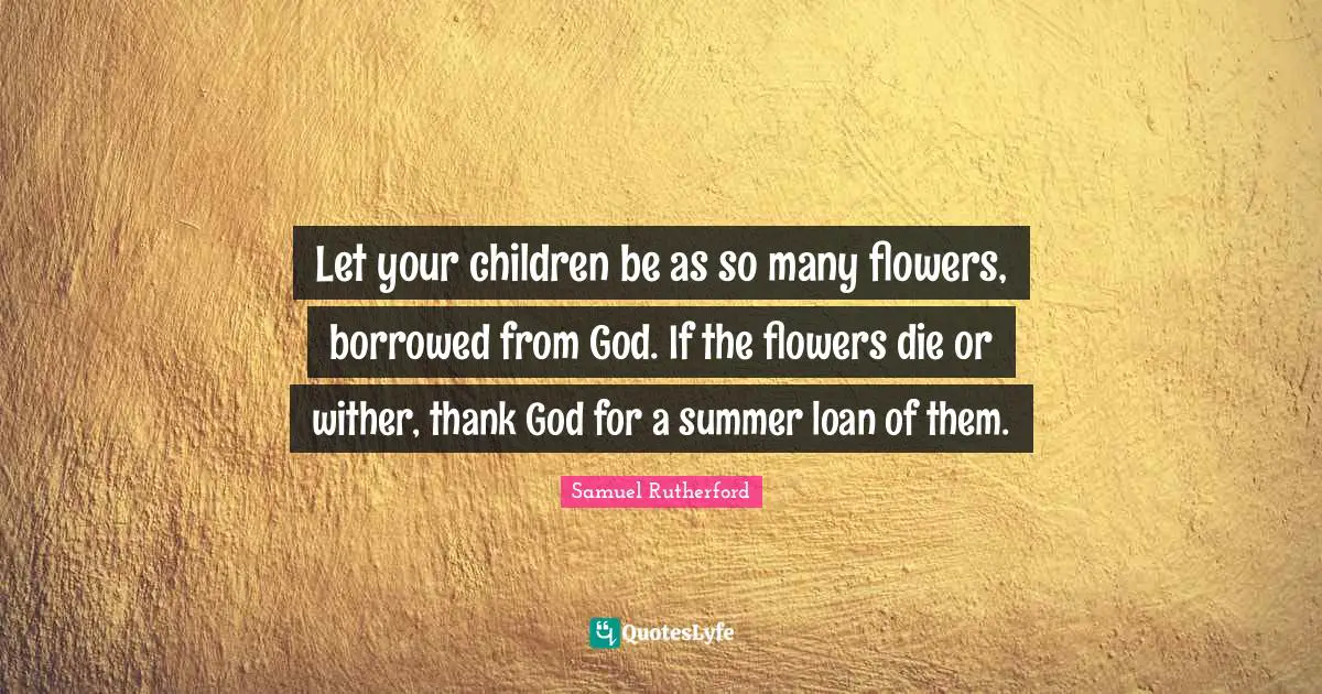 Samuel Rutherford Quotes: "Let your children be as so many flowers, borrowed from God. If the flowers die or wither, thank God for a summer loan of them."