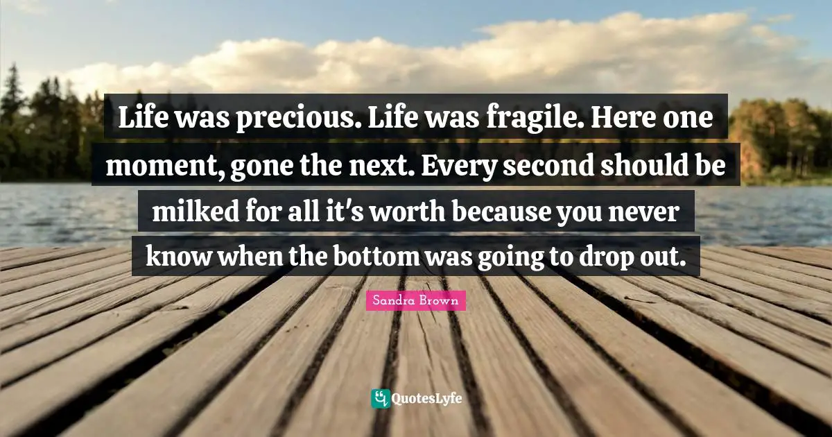 Sandra Brown Quotes: "Life was precious. Life was fragile. Here one moment, gone the next. Every second should be milked for all it's worth because you never know when the bottom was going to drop out."