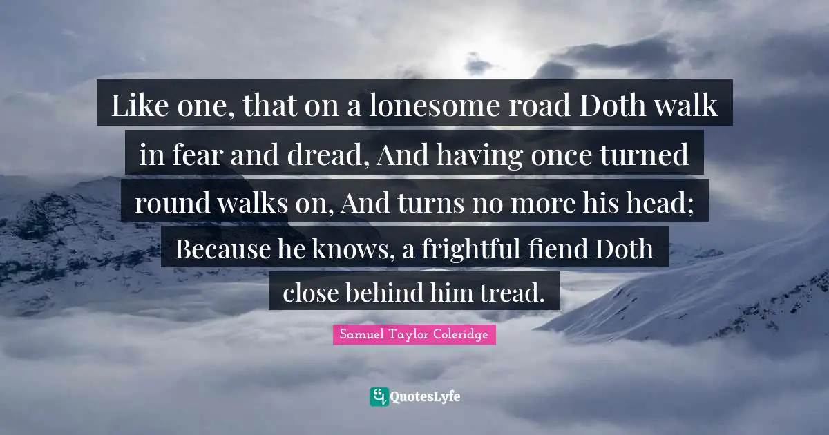 Like one, that on a lonesome road Doth walk in fear and dread, And having once turned round walks on, And turns no more his head; Because he knows, a frightful fiend Doth close behind him tread.