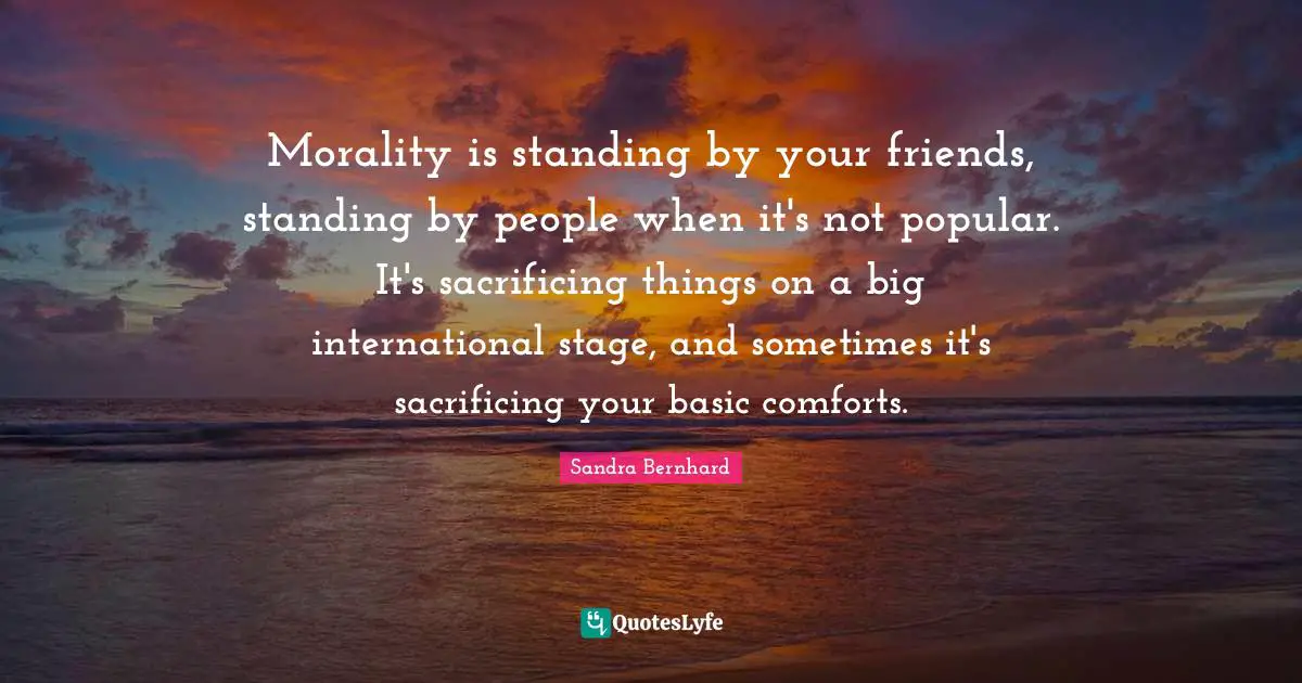 Morality is standing by your friends, standing by people when it's not popular. It's sacrificing things on a big international stage, and sometimes it's sacrificing your basic comforts.