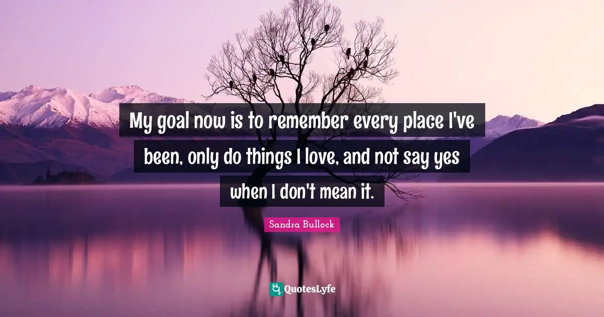 My goal now is to remember every place I've been, only do things I love, and not say yes when I don't mean it.