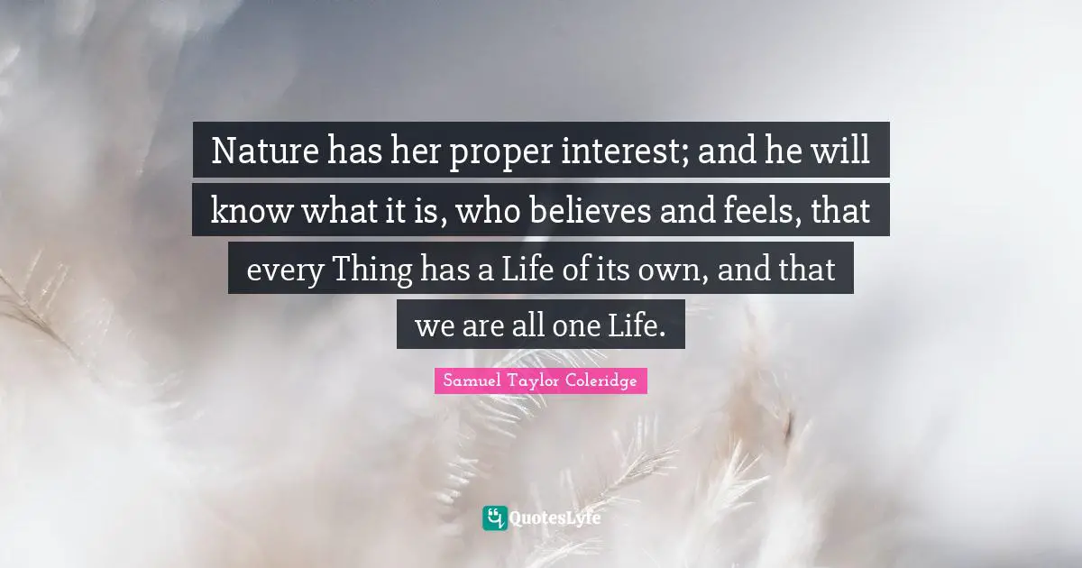 Nature has her proper interest; and he will know what it is, who believes and feels, that every Thing has a Life of its own, and that we are all one Life.