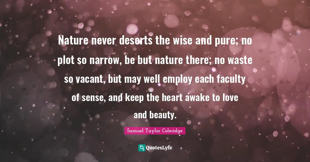 Nature never deserts the wise and pure; no plot so narrow, be but nature there; no waste so vacant, but may well employ each faculty of sense, and keep the heart awake to love and beauty.