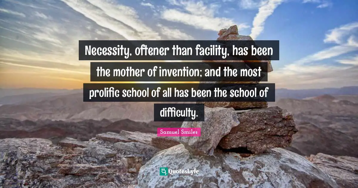 Necessity, oftener than facility, has been the mother of invention; and the most prolific school of all has been the school of difficulty.