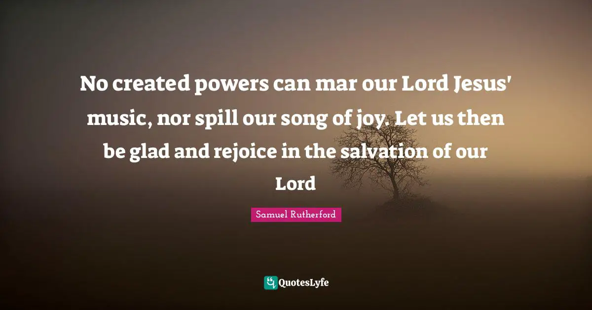 Samuel Rutherford Quotes: "No created powers can mar our Lord Jesus' music, nor spill our song of joy. Let us then be glad and rejoice in the salvation of our Lord"