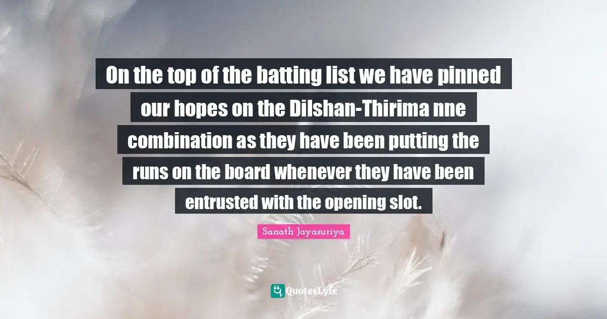 Boards Quotes: "On the top of the batting list we have pinned our hopes on the Dilshan-Thirima nne combination as they have been putting the runs on the board whenever they have been entrusted with the opening slot."