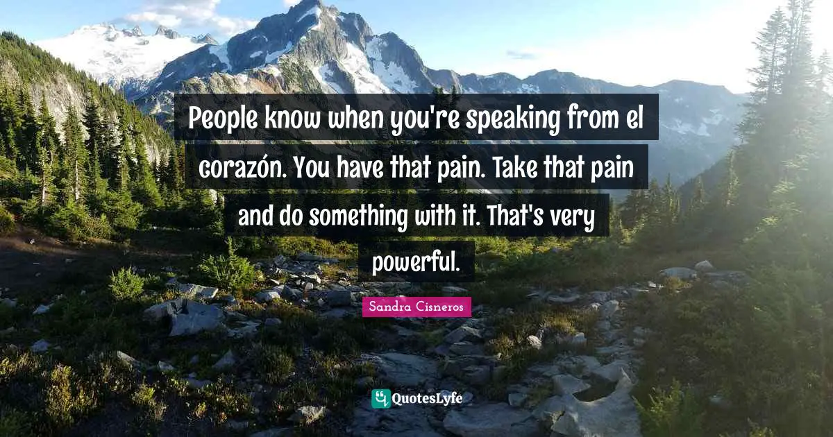 People know when you're speaking from el corazón. You have that pain. Take that pain and do something with it. That's very powerful.