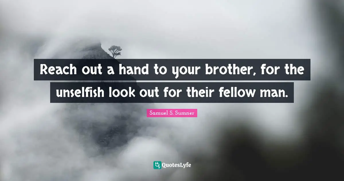 Reach out a hand to your brother, for the unselfish look out for their fellow man.