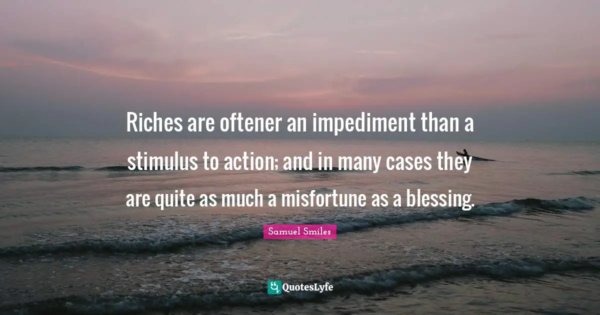 Riches are oftener an impediment than a stimulus to action; and in many cases they are quite as much a misfortune as a blessing.