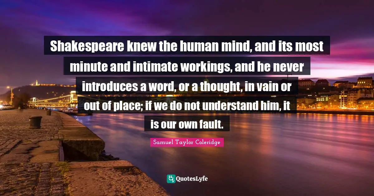 Shakespeare knew the human mind, and its most minute and intimate workings, and he never introduces a word, or a thought, in vain or out of place; if we do not understand him, it is our own fault.