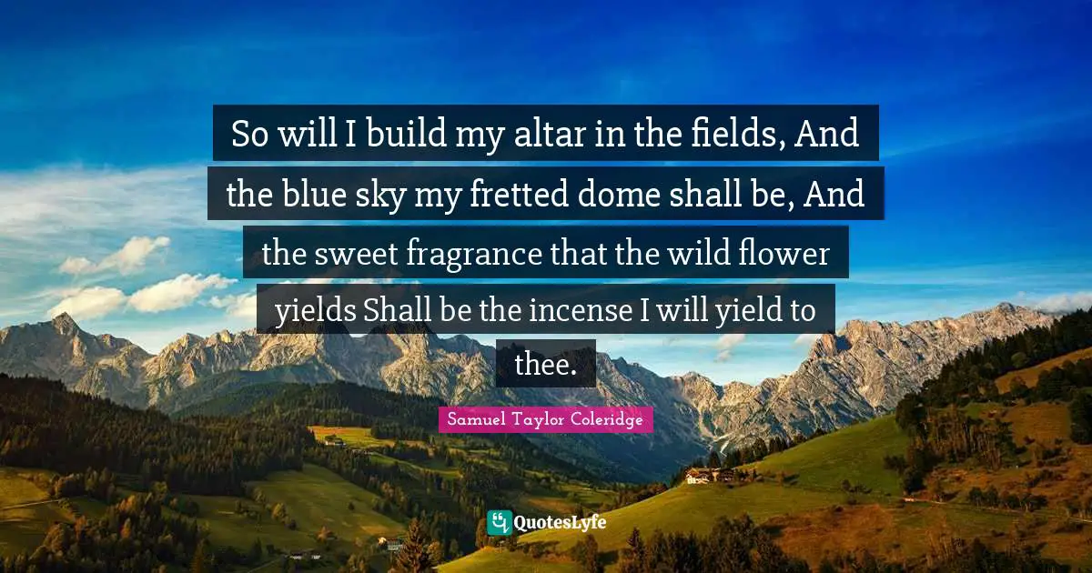 Incense Quotes: "So will I build my altar in the fields, And the blue sky my fretted dome shall be, And the sweet fragrance that the wild flower yields Shall be the incense I will yield to thee."