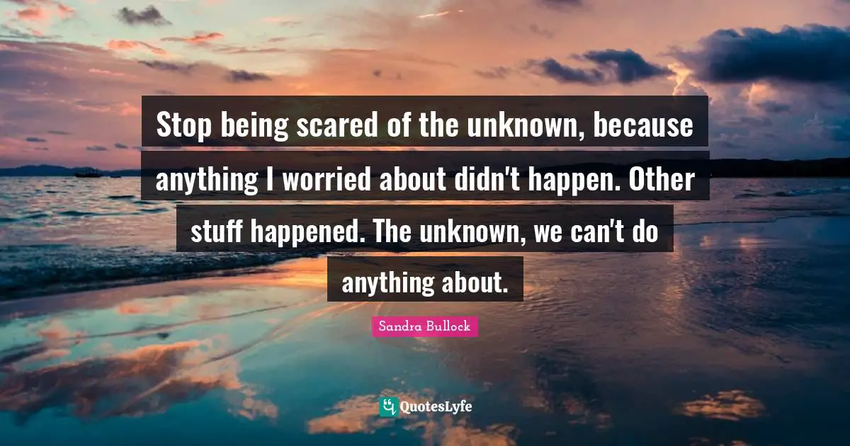 Stop being scared of the unknown, because anything I worried about didn't happen. Other stuff happened. The unknown, we can't do anything about.