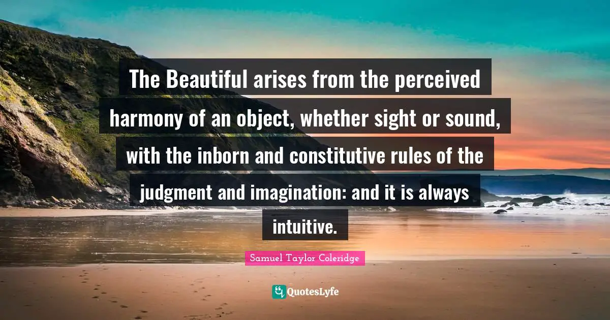 The Beautiful arises from the perceived harmony of an object, whether sight or sound, with the inborn and constitutive rules of the judgment and imagination: and it is always intuitive.