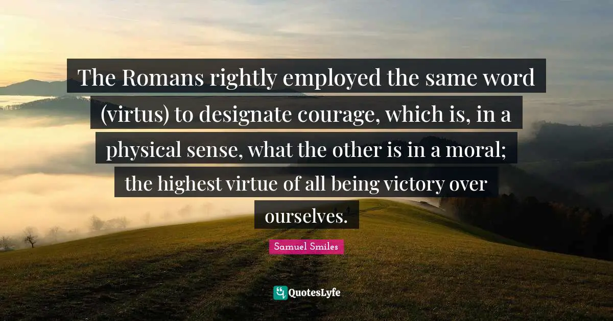 The Romans rightly employed the same word (virtus) to designate courage, which is, in a physical sense, what the other is in a moral; the highest virtue of all being victory over ourselves.