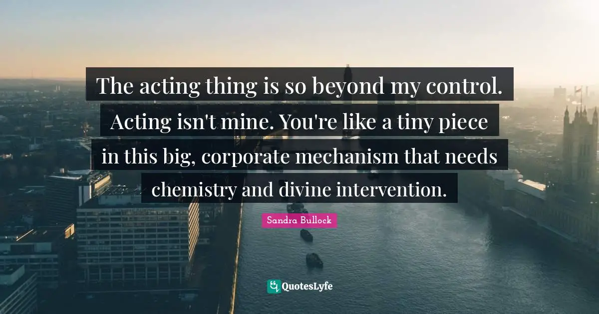 The acting thing is so beyond my control. Acting isn't mine. You're like a tiny piece in this big, corporate mechanism that needs chemistry and divine intervention.