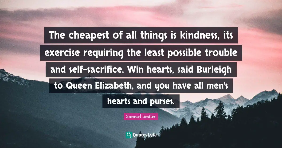 Queen Quotes: "The cheapest of all things is kindness, its exercise requiring the least possible trouble and self-sacrifice. Win hearts, said Burleigh to Queen Elizabeth, and you have all men's hearts and purses."