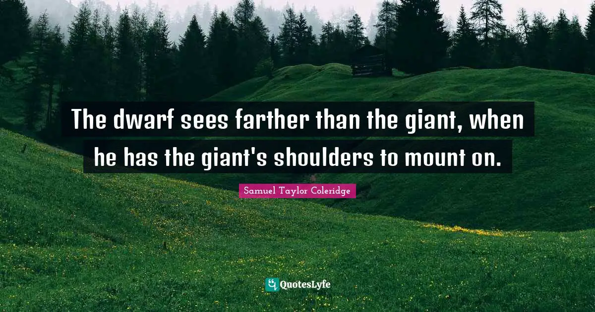 The dwarf sees farther than the giant, when he has the giant's shoulders to mount on.