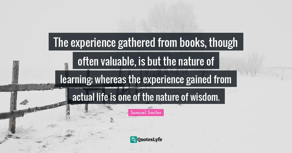The experience gathered from books, though often valuable, is but the nature of learning; whereas the experience gained from actual life is one of the nature of wisdom.