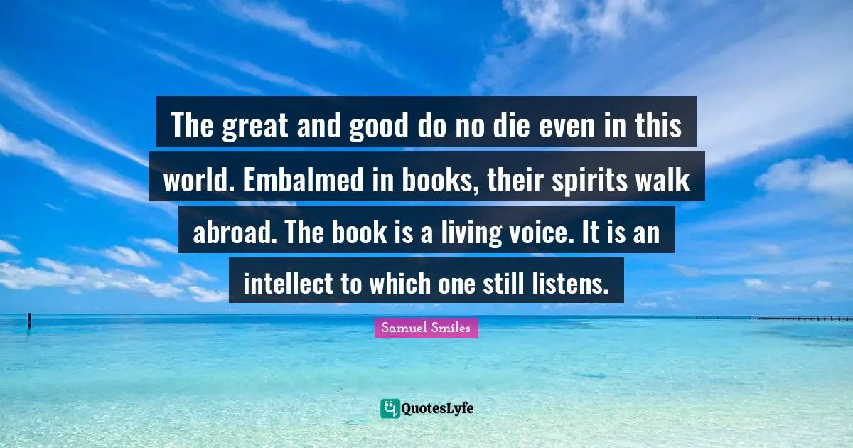 The great and good do no die even in this world. Embalmed in books, their spirits walk abroad. The book is a living voice. It is an intellect to which one still listens.