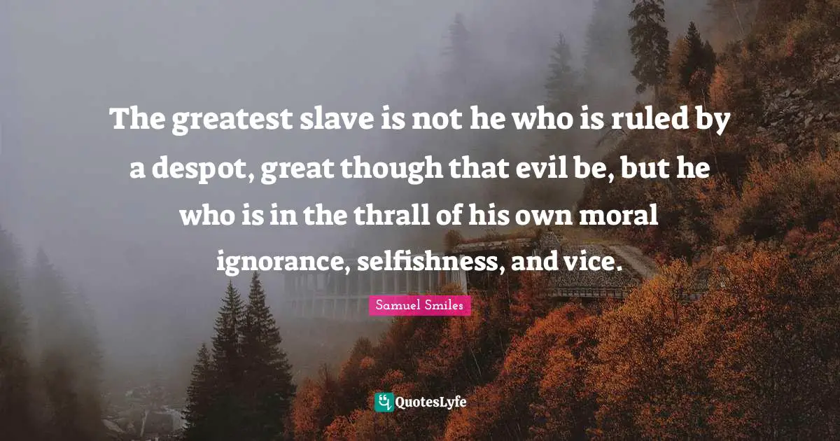 The greatest slave is not he who is ruled by a despot, great though that evil be, but he who is in the thrall of his own moral ignorance, selfishness, and vice.