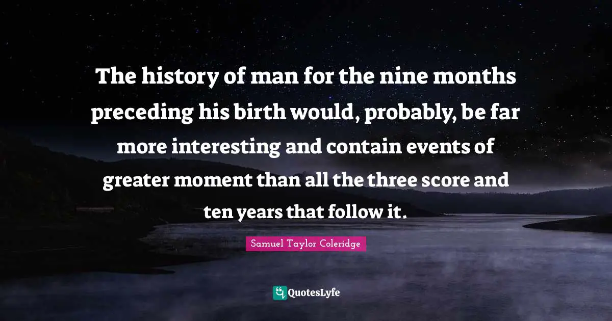 The history of man for the nine months preceding his birth would, probably, be far more interesting and contain events of greater moment than all the three score and ten years that follow it.