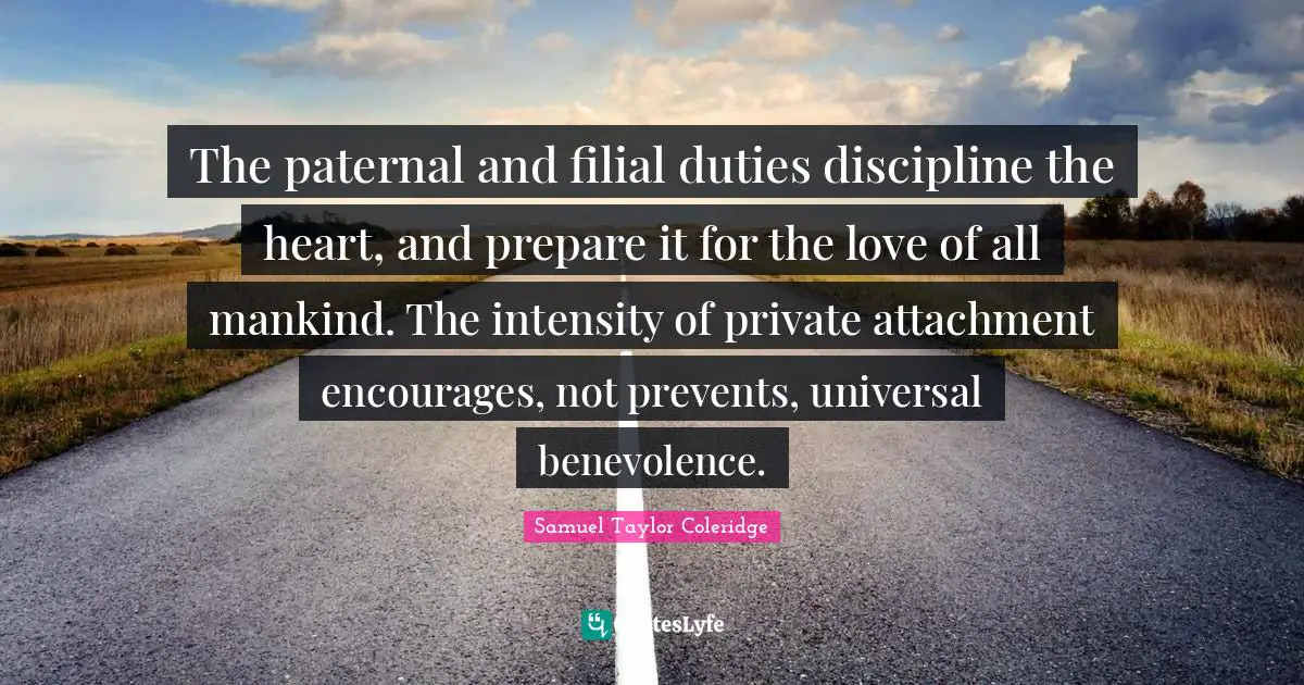 The paternal and filial duties discipline the heart, and prepare it for the love of all mankind. The intensity of private attachment encourages, not prevents, universal benevolence.