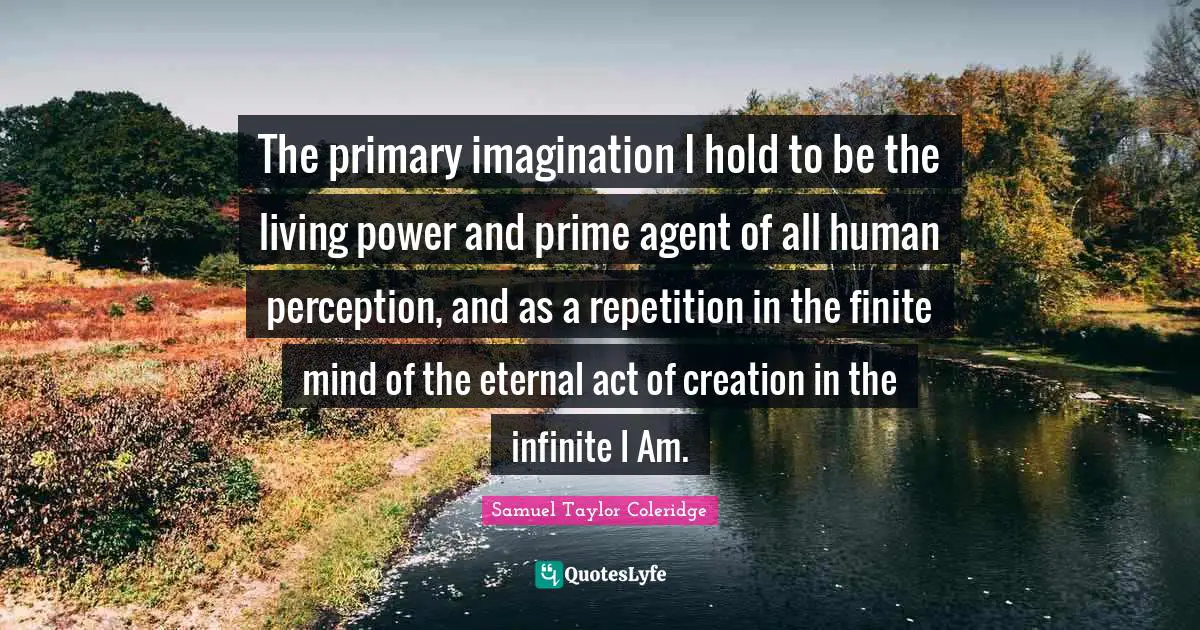 The primary imagination I hold to be the living power and prime agent of all human perception, and as a repetition in the finite mind of the eternal act of creation in the infinite I Am.