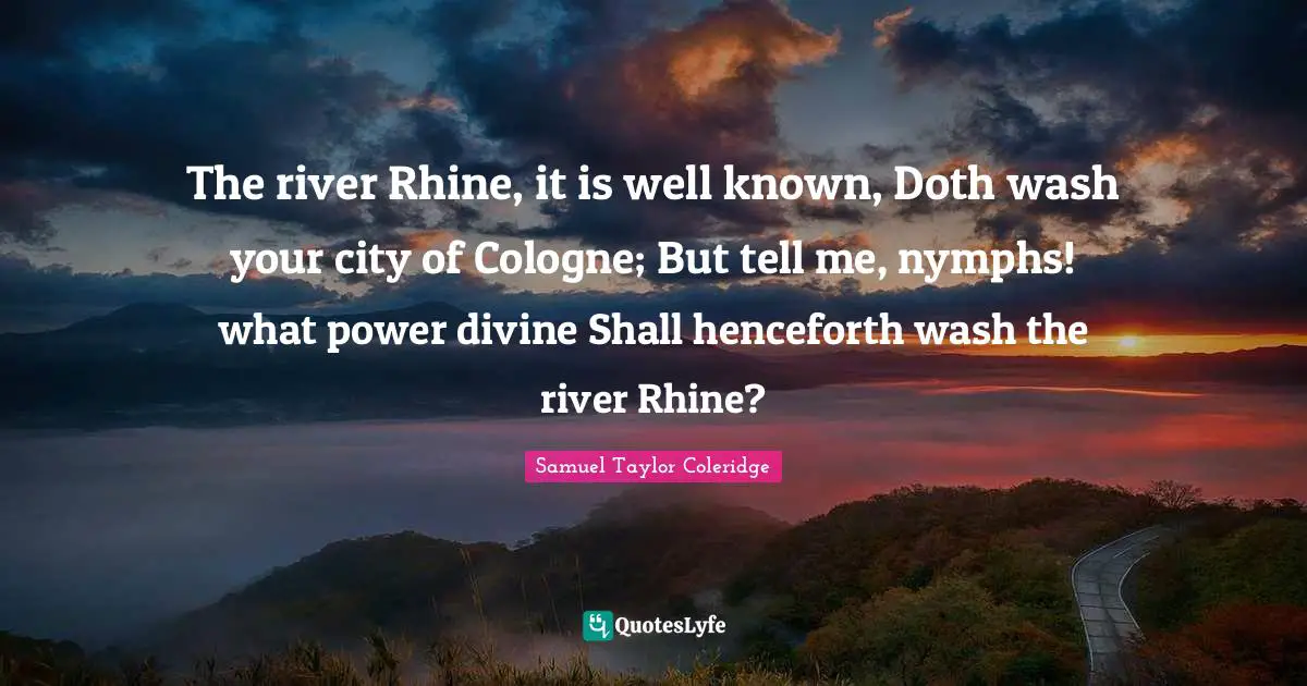 Samuel  Taylor Quotes: "The river Rhine, it is well known, Doth wash your city of Cologne; But tell me, nymphs! what power divine Shall henceforth wash the river Rhine?"