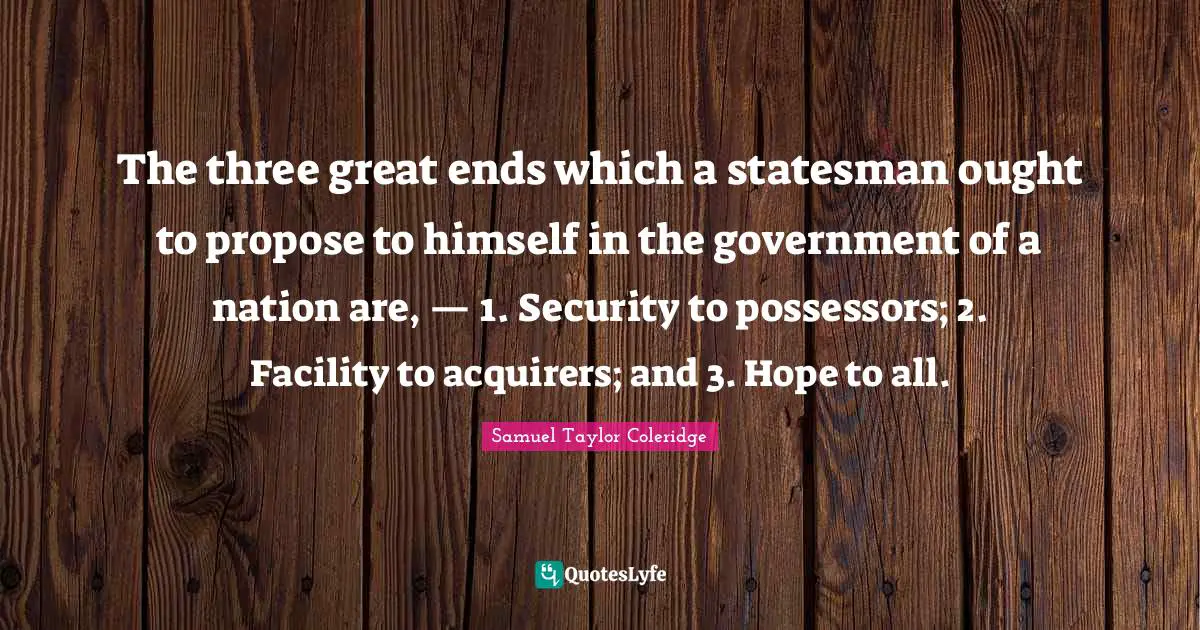 The three great ends which a statesman ought to propose to himself in the government of a nation are, — 1. Security to possessors; 2. Facility to acquirers; and 3. Hope to all.