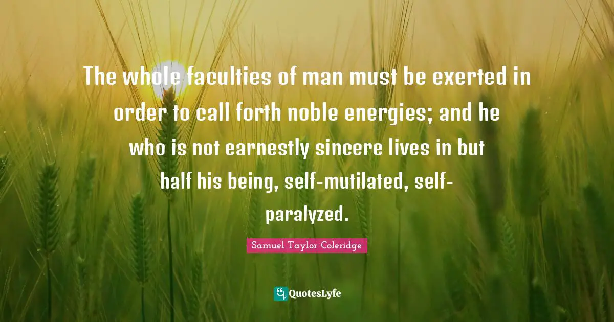The whole faculties of man must be exerted in order to call forth noble energies; and he who is not earnestly sincere lives in but half his being, self-mutilated, self-paralyzed.