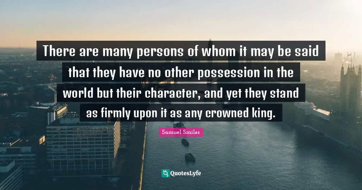 There are many persons of whom it may be said that they have no other possession in the world but their character, and yet they stand as firmly upon it as any crowned king.
