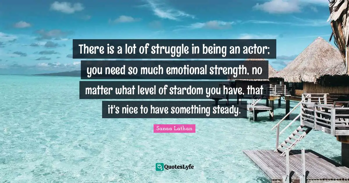 There is a lot of struggle in being an actor; you need so much emotional strength, no matter what level of stardom you have, that it's nice to have something steady.