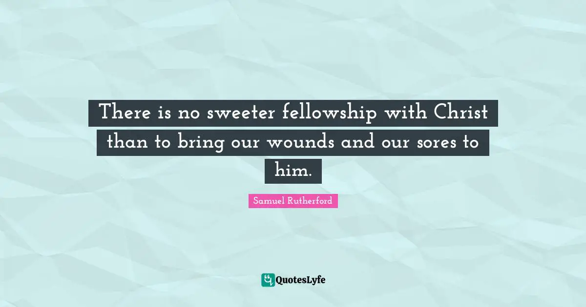 Samuel Rutherford Quotes: "There is no sweeter fellowship with Christ than to bring our wounds and our sores to him."