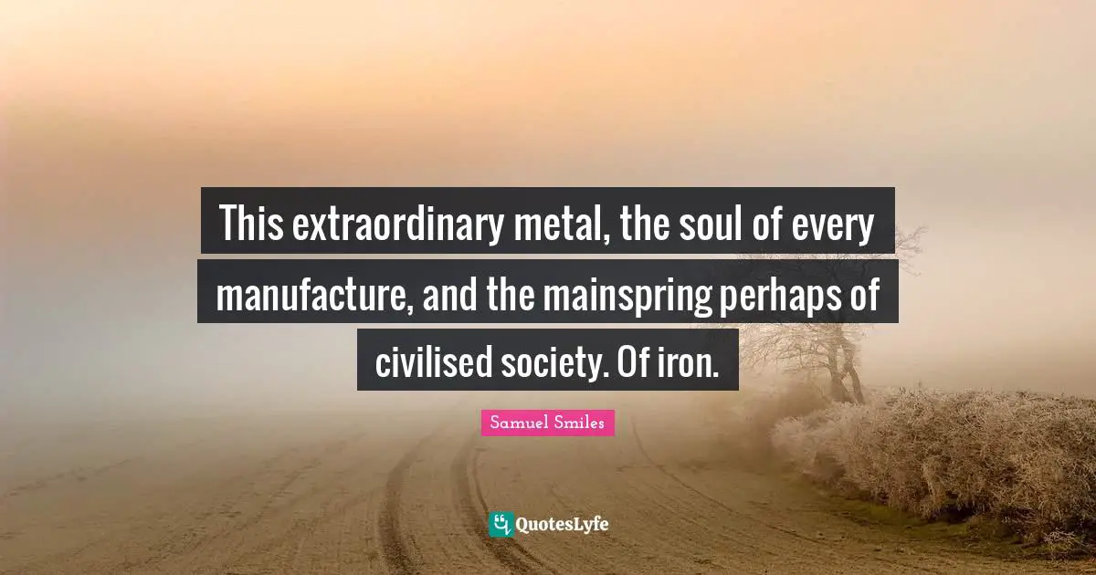 This extraordinary metal, the soul of every manufacture, and the mainspring perhaps of civilised society. Of iron.