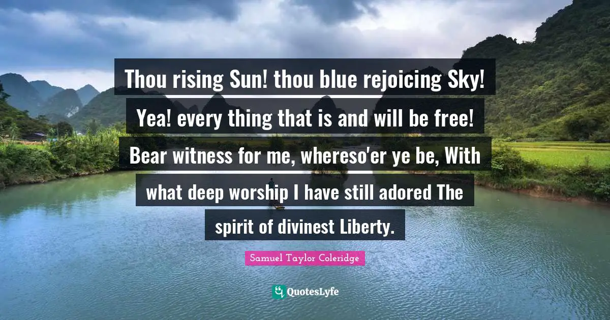 Thou rising Sun! thou blue rejoicing Sky! Yea! every thing that is and will be free! Bear witness for me, whereso'er ye be, With what deep worship I have still adored The spirit of divinest Liberty.