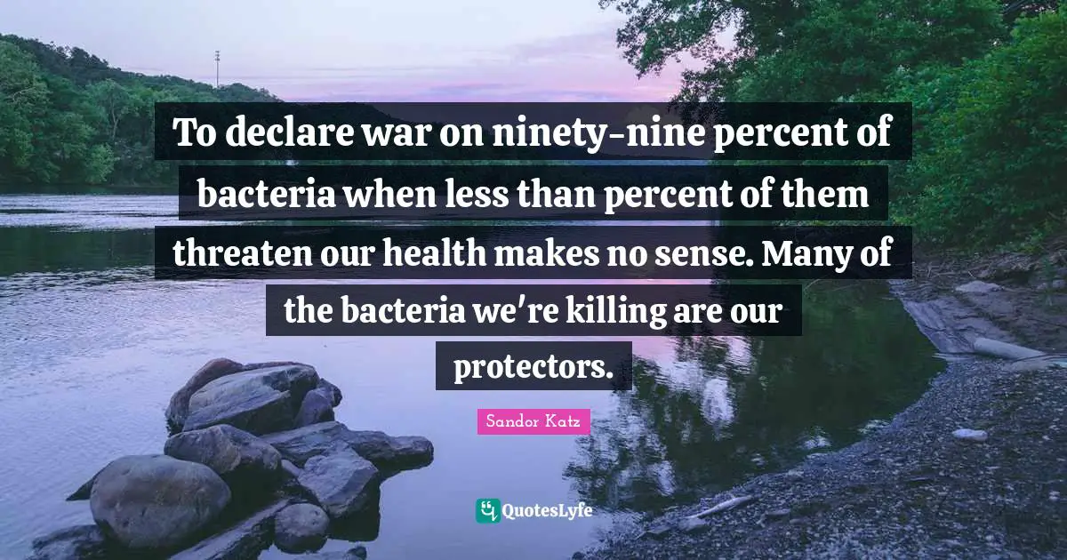 Ninety Nine Quotes: "To declare war on ninety-nine percent of bacteria when less than percent of them threaten our health makes no sense. Many of the bacteria we're killing are our protectors."