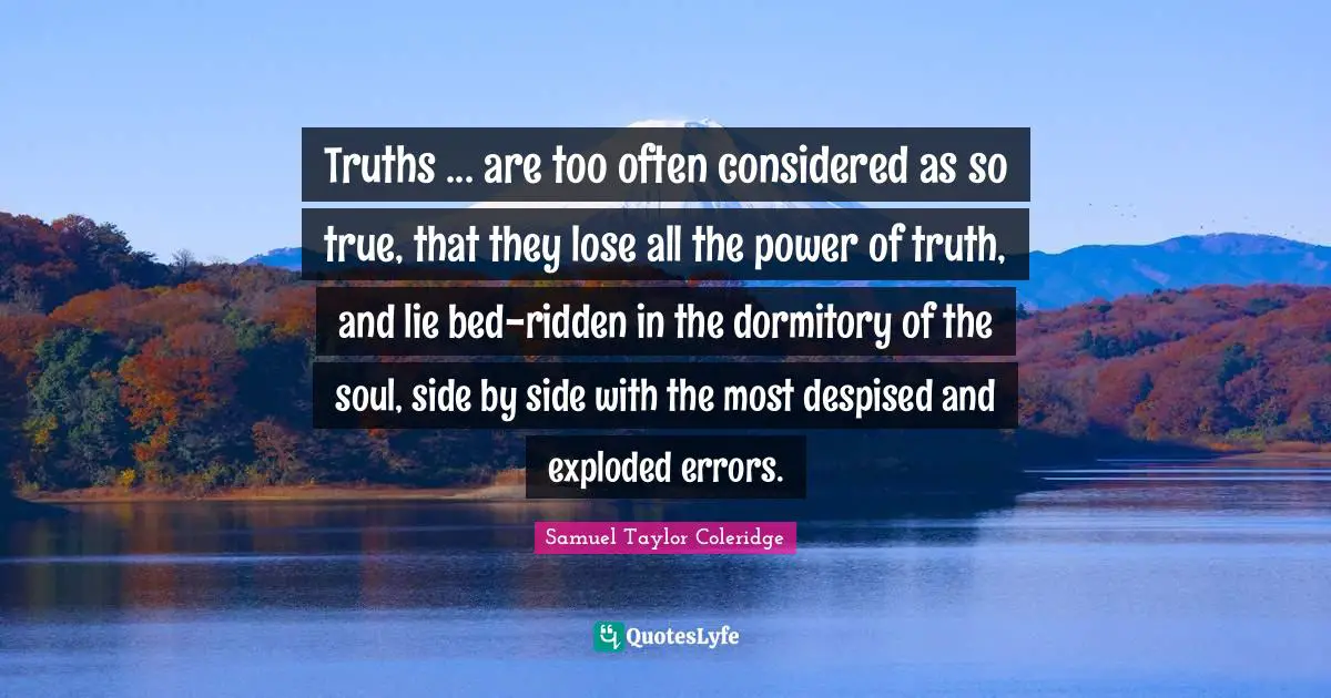 Truths ... are too often considered as so true, that they lose all the power of truth, and lie bed-ridden in the dormitory of the soul, side by side with the most despised and exploded errors.