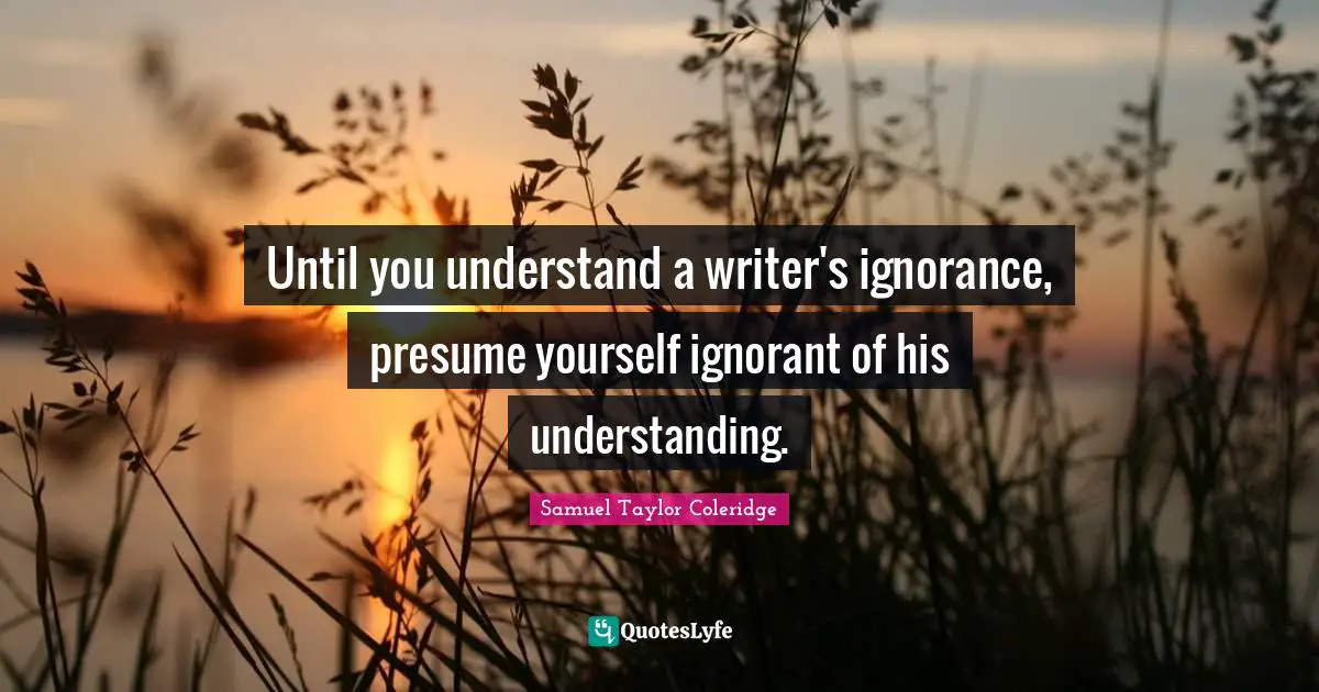 Until you understand a writer's ignorance, presume yourself ignorant of his understanding.