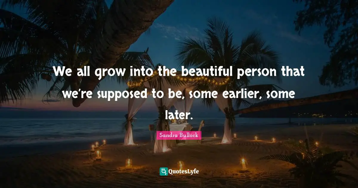 We all grow into the beautiful person that we’re supposed to be, some earlier, some later.