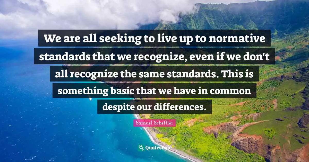 We are all seeking to live up to normative standards that we recognize, even if we don't all recognize the same standards. This is something basic that we have in common despite our differences.