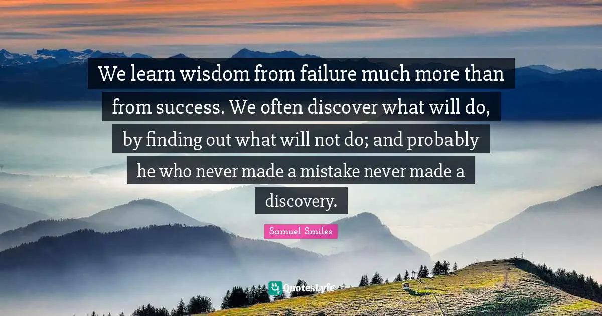 We learn wisdom from failure much more than from success. We often discover what will do, by finding out what will not do; and probably he who never made a mistake never made a discovery.