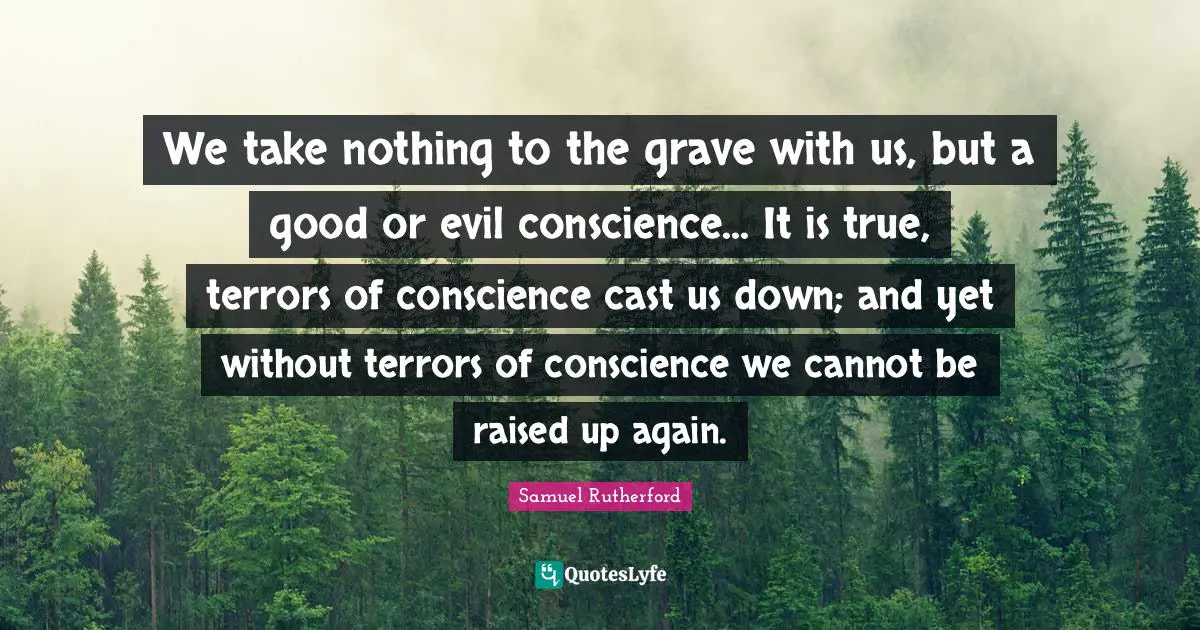 Samuel Rutherford Quotes: "We take nothing to the grave with us, but a good or evil conscience... It is true, terrors of conscience cast us down; and yet without terrors of conscience we cannot be raised up again."